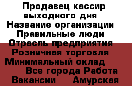 Продавец-кассир выходного дня › Название организации ­ Правильные люди › Отрасль предприятия ­ Розничная торговля › Минимальный оклад ­ 30 000 - Все города Работа » Вакансии   . Амурская обл.,Архаринский р-н